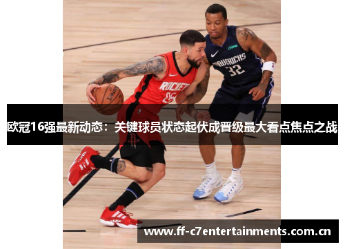 欧冠16强最新动态：关键球员状态起伏成晋级最大看点焦点之战